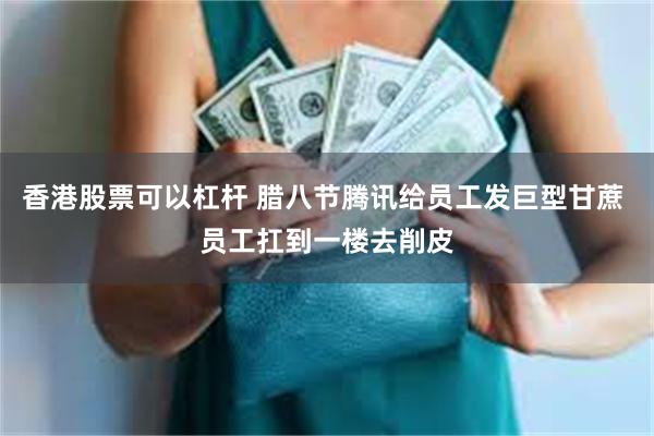 香港股票可以杠杆 腊八节腾讯给员工发巨型甘蔗 员工扛到一楼去削皮