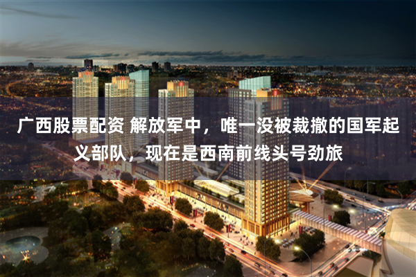 广西股票配资 解放军中，唯一没被裁撤的国军起义部队，现在是西南前线头号劲旅