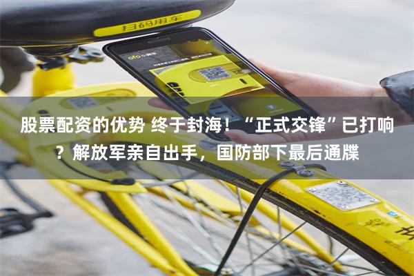 股票配资的优势 终于封海！“正式交锋”已打响？解放军亲自出手，国防部下最后通牒