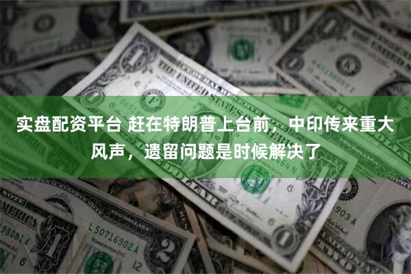 实盘配资平台 赶在特朗普上台前，中印传来重大风声，遗留问题是时候解决了