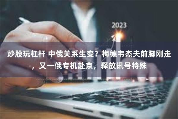 炒股玩杠杆 中俄关系生变？梅德韦杰夫前脚刚走，又一俄专机赴京，释放讯号特殊