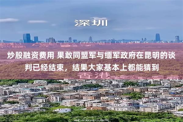 炒股融资费用 果敢同盟军与缅军政府在昆明的谈判已经结束，结果大家基本上都能猜到