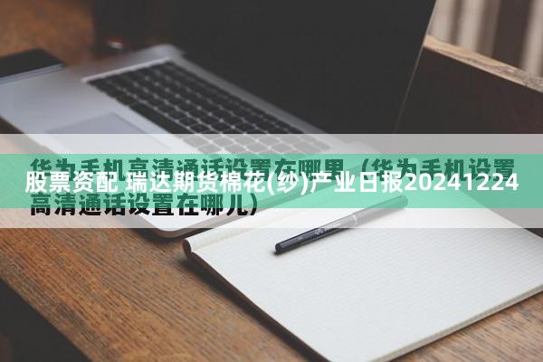 股票资配 瑞达期货棉花(纱)产业日报20241224