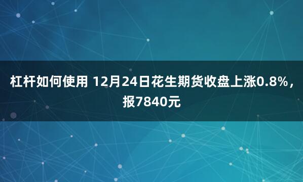 杠杆如何使用 12月24日花生期货收盘上涨0.8%,报7840元