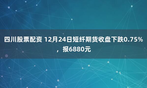 四川股票配资 12月24日短纤期货收盘下跌0.75%，报6880元