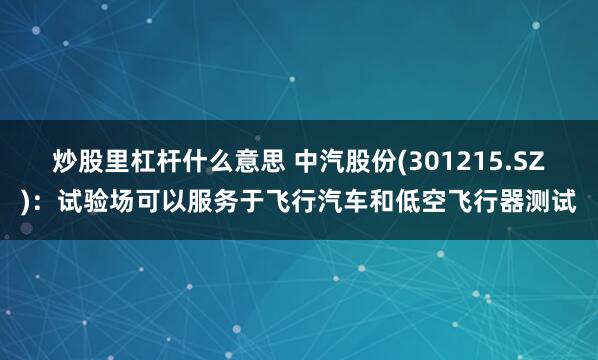 炒股里杠杆什么意思 中汽股份(301215.SZ)：试验场可以服务于飞行汽车和低空飞行器测试