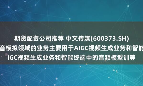 期货配资公司推荐 中文传媒(600373.SH)：旗下朗知传媒在AI语音模拟领域的业务主要用于AIGC视频生成业务和智能终端中的音频模型训等