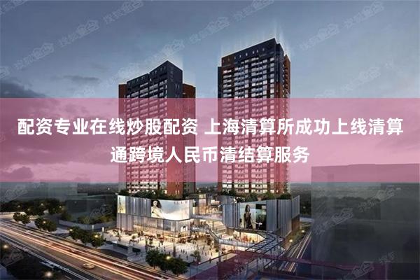 配资专业在线炒股配资 上海清算所成功上线清算通跨境人民币清结算服务