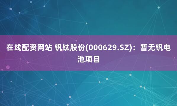 在线配资网站 钒钛股份(000629.SZ)：暂无钒电池项目