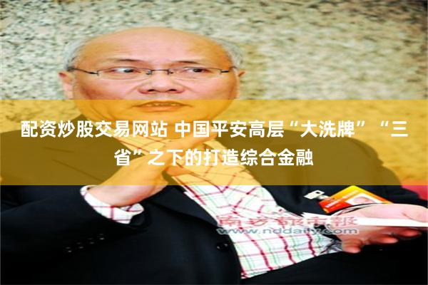 配资炒股交易网站 中国平安高层“大洗牌” “三省”之下的打造综合金融