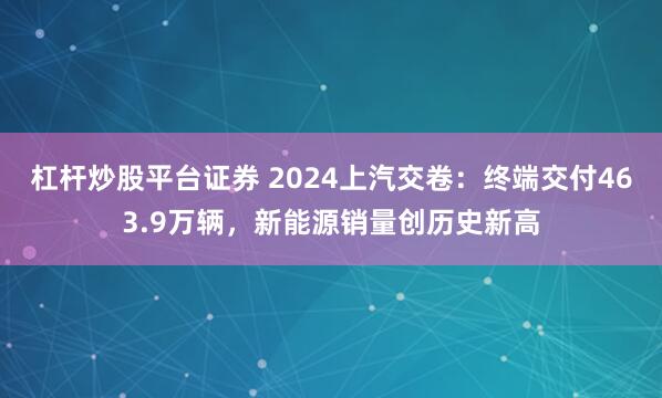 杠杆炒股平台证券 2024上汽交卷：终端交付463.9万辆，新能源销量创历史新高