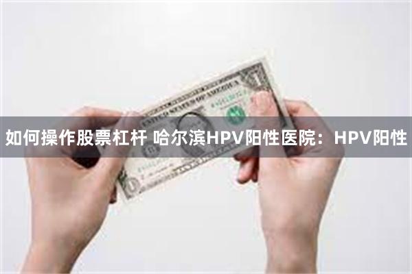 如何操作股票杠杆 哈尔滨HPV阳性医院：HPV阳性
