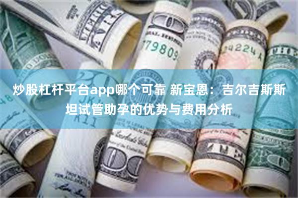 炒股杠杆平台app哪个可靠 新宝恩：吉尔吉斯斯坦试管助孕的优势与费用分析