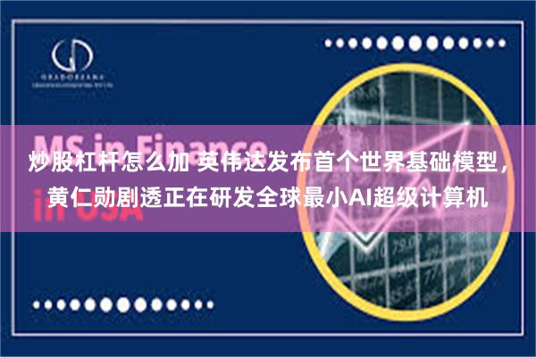 炒股杠杆怎么加 英伟达发布首个世界基础模型，黄仁勋剧透正在研发全球最小AI超级计算机
