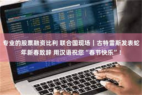 专业的股票融资比利 联合国现场｜古特雷斯发表蛇年新春致辞 用汉语祝您“春节快乐”！