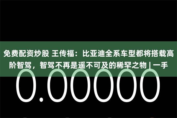 免费配资炒股 王传福:比亚迪全系车型都将搭载高阶智驾,智驾不再是遥不可及的稀罕之物 | 一手