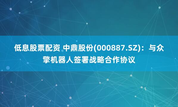 低息股票配资 中鼎股份(000887.SZ)：与众擎机器人签署战略合作协议
