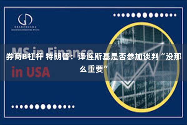 券商B杠杆 特朗普：泽连斯基是否参加谈判“没那么重要”
