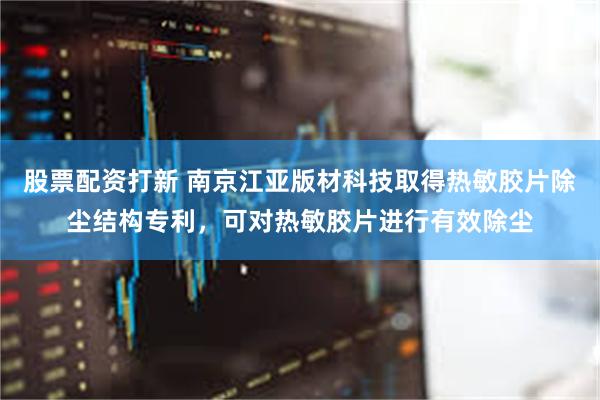 股票配资打新 南京江亚版材科技取得热敏胶片除尘结构专利，可对热敏胶片进行有效除尘