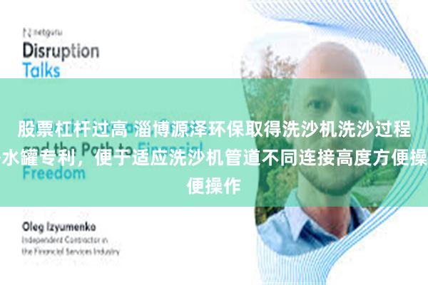 股票杠杆过高 淄博源泽环保取得洗沙机洗沙过程补水罐专利，便于适应洗沙机管道不同连接高度方便操作