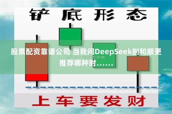 股票配资靠谱公司 当我问DeepSeek剖和顺更推荐哪种时……