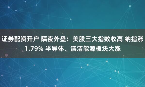证券配资开户 隔夜外盘：美股三大指数收高 纳指涨1.79% 半导体、清洁能源板块大涨