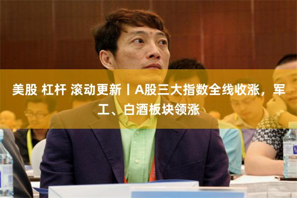 美股 杠杆 滚动更新丨A股三大指数全线收涨,军工、白酒板块领涨