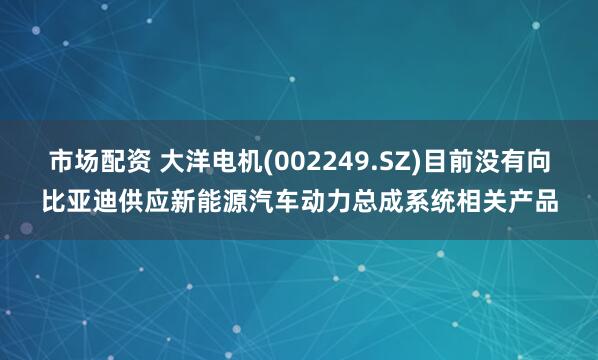 市场配资 大洋电机(002249.SZ)目前没有向比亚迪供应新能源汽车动力总成系统相关产品