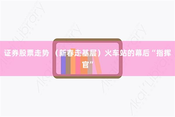 证券股票走势 （新春走基层）火车站的幕后“指挥官”