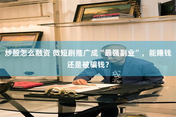 炒股怎么融资 微短剧推广成“最强副业”，能赚钱还是被骗钱？