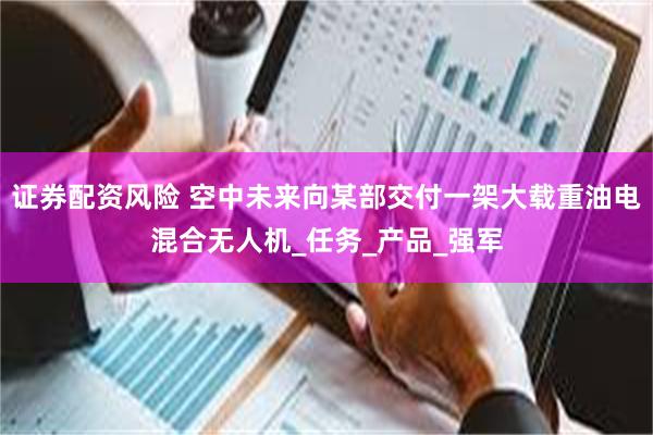 证券配资风险 空中未来向某部交付一架大载重油电混合无人机_任务_产品_强军
