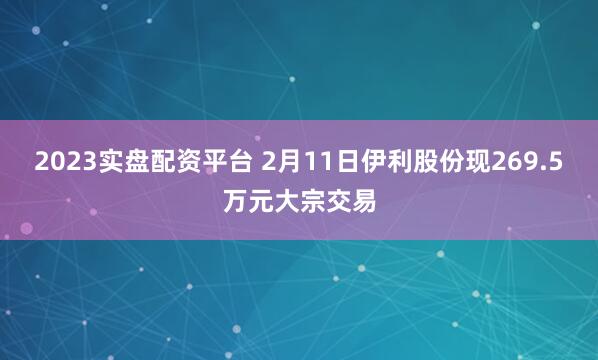 2023实盘配资平台 2月11日伊利股份现269.5万元大宗交易