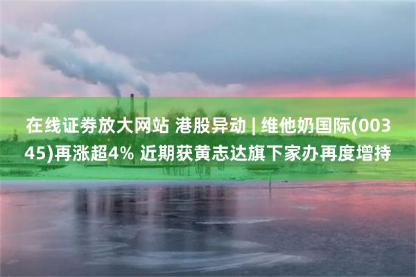 在线证劵放大网站 港股异动 | 维他奶国际(00345)再涨超4% 近期获黄志达旗下家办再度增持