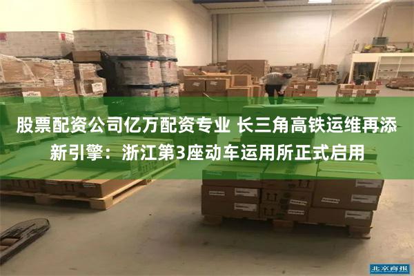 股票配资公司亿万配资专业 长三角高铁运维再添新引擎:浙江第3座动车运用所正式启用