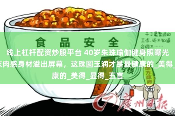 线上杠杆配资炒股平台 40岁朱珠瑜伽健身照曝光!穿紧身衣肉感身材溢出屏幕,这珠圆玉润才是最健康的_美得_显得_五官