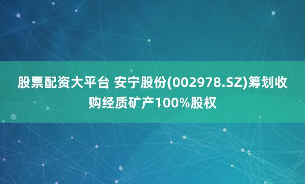 股票配资大平台 安宁股份(002978.SZ)筹划收购经质矿产100%股权
