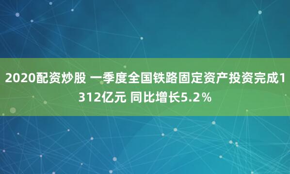 2020配资炒股 一季度全国铁路固定资产投资完成1312亿元 同比增长5.2％