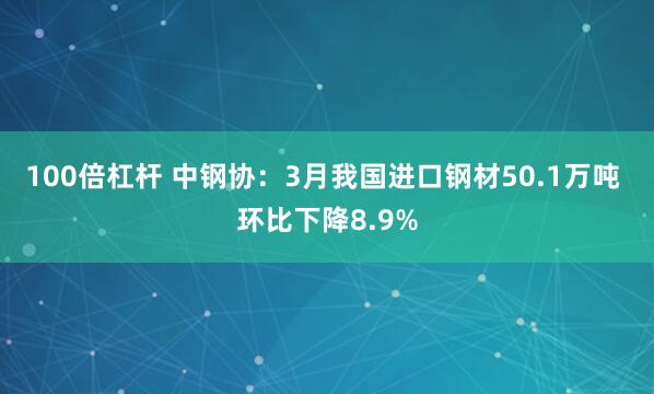 100倍杠杆 中钢协：3月我国进口钢材50.1万吨 环比下降8.9%