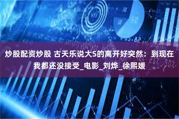 炒股配资炒股 古天乐说大S的离开好突然：到现在我都还没接受_电影_刘烨_徐熙媛
