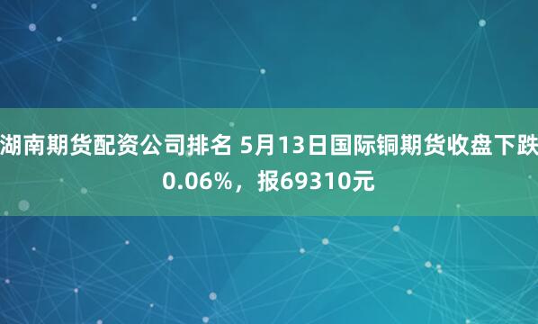湖南期货配资公司排名 5月13日国际铜期货收盘下跌0.06%，报69310元