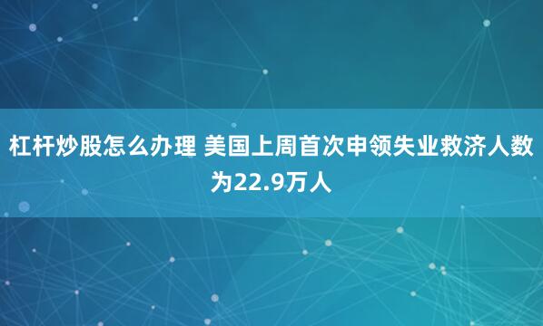 杠杆炒股怎么办理 美国上周首次申领失业救济人数为22.9万人