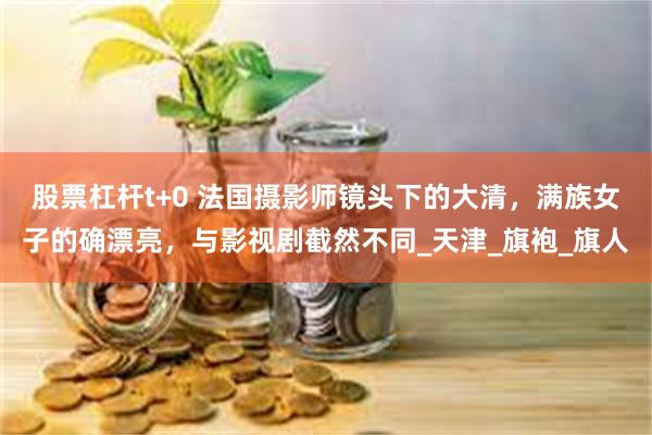 股票杠杆t+0 法国摄影师镜头下的大清，满族女子的确漂亮，与影视剧截然不同_天津_旗袍_旗人
