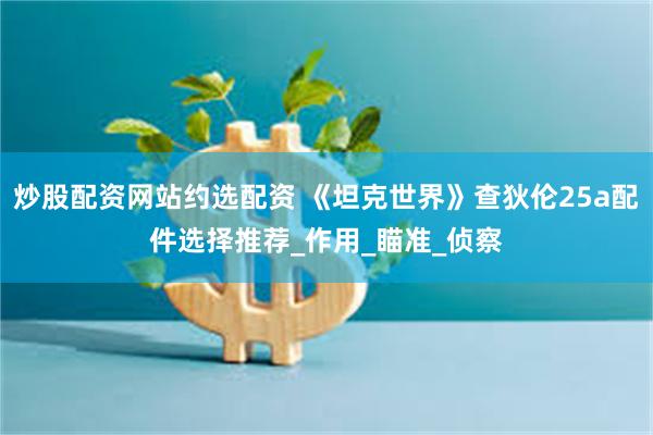 炒股配资网站约选配资 《坦克世界》查狄伦25a配件选择推荐_作用_瞄准_侦察