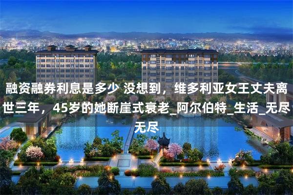 融资融券利息是多少 没想到，维多利亚女王丈夫离世三年，45岁的她断崖式衰老_阿尔伯特_生活_无尽