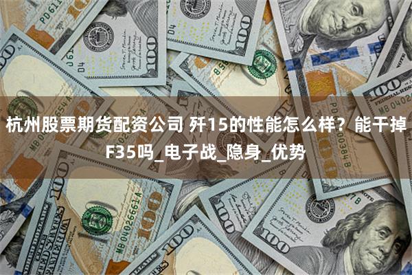 杭州股票期货配资公司 歼15的性能怎么样？能干掉F35吗_电子战_隐身_优势