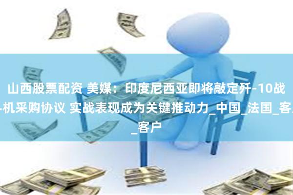 山西股票配资 美媒：印度尼西亚即将敲定歼-10战斗机采购协议 实战表现成为关键推动力_中国_法国_客户
