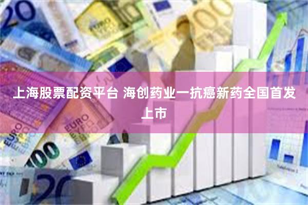 上海股票配资平台 海创药业一抗癌新药全国首发上市