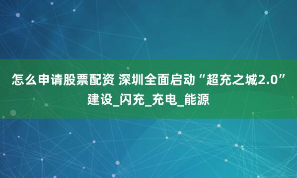 怎么申请股票配资 深圳全面启动“超充之城2.0”建设_闪充_充电_能源
