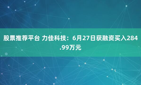 股票推荐平台 力佳科技：6月27日获融资买入284.99万元