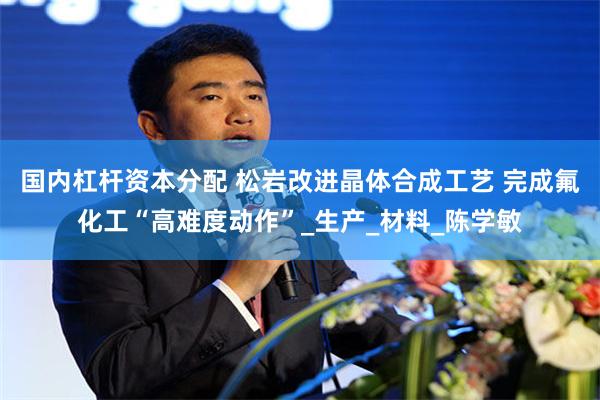 国内杠杆资本分配 松岩改进晶体合成工艺 完成氟化工“高难度动作”_生产_材料_陈学敏